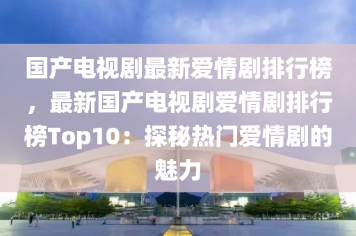 國(guó)產(chǎn)電視劇最新愛(ài)情劇排行榜，最新國(guó)產(chǎn)電視劇愛(ài)情劇排行榜Top10：探秘?zé)衢T愛(ài)情劇的魅力