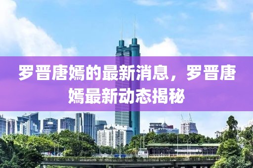 羅晉唐嫣的最新消息，羅晉唐嫣最新動(dòng)態(tài)揭秘