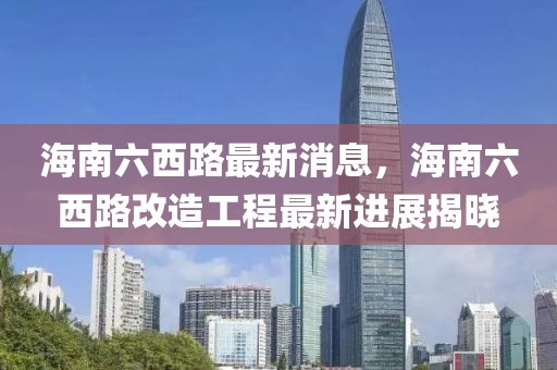 海南六西路最新消息，海南六西路改造工程最新進展揭曉