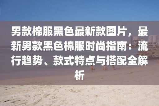 男款棉服黑色最新款圖片，最新男款黑色棉服時(shí)尚指南：流行趨勢、款式特點(diǎn)與搭配全解析