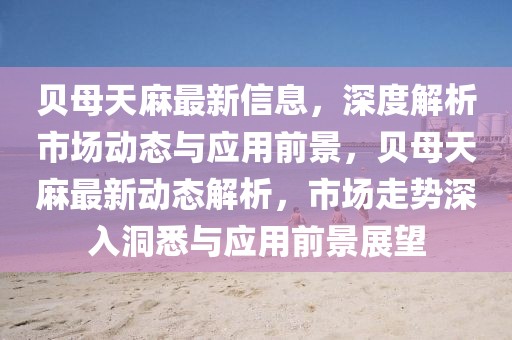 貝母天麻最新信息，深度解析市場動態與應用前景，貝母天麻最新動態解析，市場走勢深入洞悉與應用前景展望