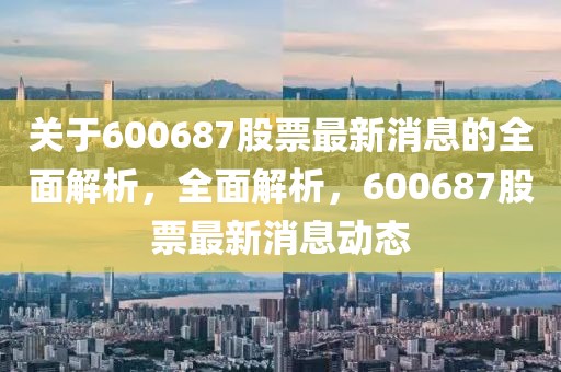 關于600687股票最新消息的全面解析，全面解析，600687股票最新消息動態