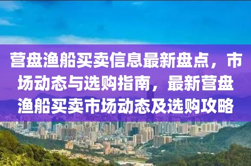 營盤漁船買賣信息最新盤點，市場動態與選購指南，最新營盤漁船買賣市場動態及選購攻略
