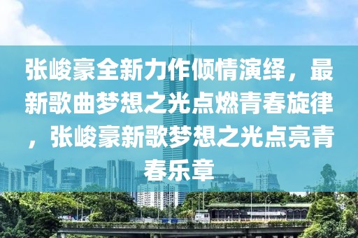 張峻豪全新力作傾情演繹，最新歌曲夢(mèng)想之光點(diǎn)燃青春旋律，張峻豪新歌夢(mèng)想之光點(diǎn)亮青春樂(lè)章