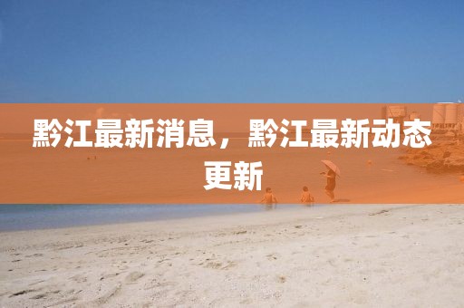 黔江最新消息，黔江最新動(dòng)態(tài)更新