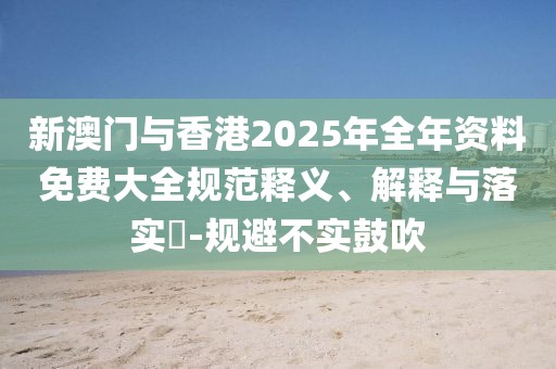 新澳門與香港2025年全年資料免費大全規范釋義、解釋與落實?-規避不實鼓吹